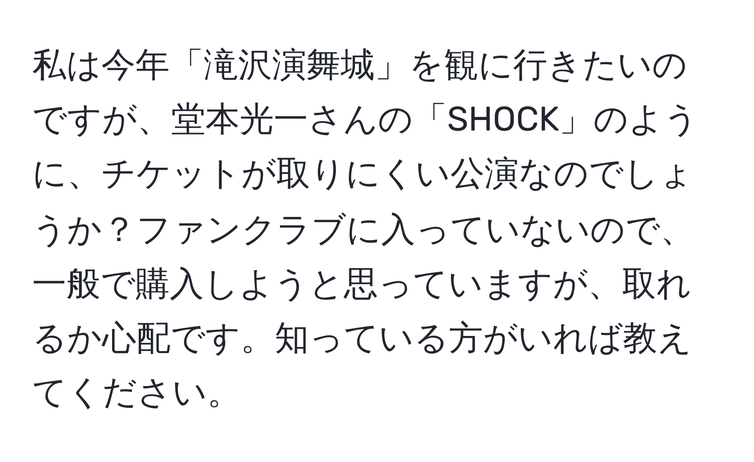 私は今年「滝沢演舞城」を観に行きたいのですが、堂本光一さんの「SHOCK」のように、チケットが取りにくい公演なのでしょうか？ファンクラブに入っていないので、一般で購入しようと思っていますが、取れるか心配です。知っている方がいれば教えてください。