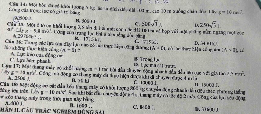 Một hòn đá có khối lượng 5 kg lăn từ đinh dốc dài 100 m, cao 10 m xuống chân dốc. Lấy
Công của trọng lực có giá trị bằng g=10m/s^2.
A 500 J. B. 5000 J. C. 500sqrt(3)J. D. 250sqrt(3)J.
Câu 15: Một ô tô có khối lượng 3,5 tấn đi hết một cọn dốc dài 100 m và hợp với mặt phẳng nằm ngang một góc
30°. Lấy g=9,8m/s^2 F. Công của trọng lực khi ô tô xuống dốc bằng
A.2970467 J. B. −1715 kJ, C. 1715 kJ.
D. 3430 kJ.
Câu 16: Trong các lực sau đây,lực nào có lúc thực hiện công dương (A>0); có lúc thực hiện công âm (A<0)
lúc không thực hiện công (A=0) ? , có
A. Lực kéo của động cơ. B. Trọng lực.
C. Lực hãm phanh. D. Lực ma sát trượt.
Câu 17: Một thang máy có khối lượng m=1 tấn bắt đầu chuyền động nhanh dần đều lên cao với gia tốc 2,5m/s^2.
Lấy g=10m/s^2 7. Công mà động cơ thang máy đã thực hiện được khi di chuyển được 4 m là
A. 2500 J. B. 50 kJ. C. 10000 J. D. 15000 J.
Câu 18: Một động cơ bắt đầu kéo thang máy có khối lượng 800 kg chuyền động nhanh dần đều theo phương thẳng
lứng lên trên. Lấy g=10m/s^2 F. Sau khi bắt đầu chuyển động 4 s, thang máy có tốc độ 2 m/s. Công của lực kéo động
cơ kéo thang máy trong thời gian này bằng
A.400 J. B. 1600 J. C. 8400 J. D. 33600 J.
hÀN II. CâU trác nghiệM đúnG SAL.