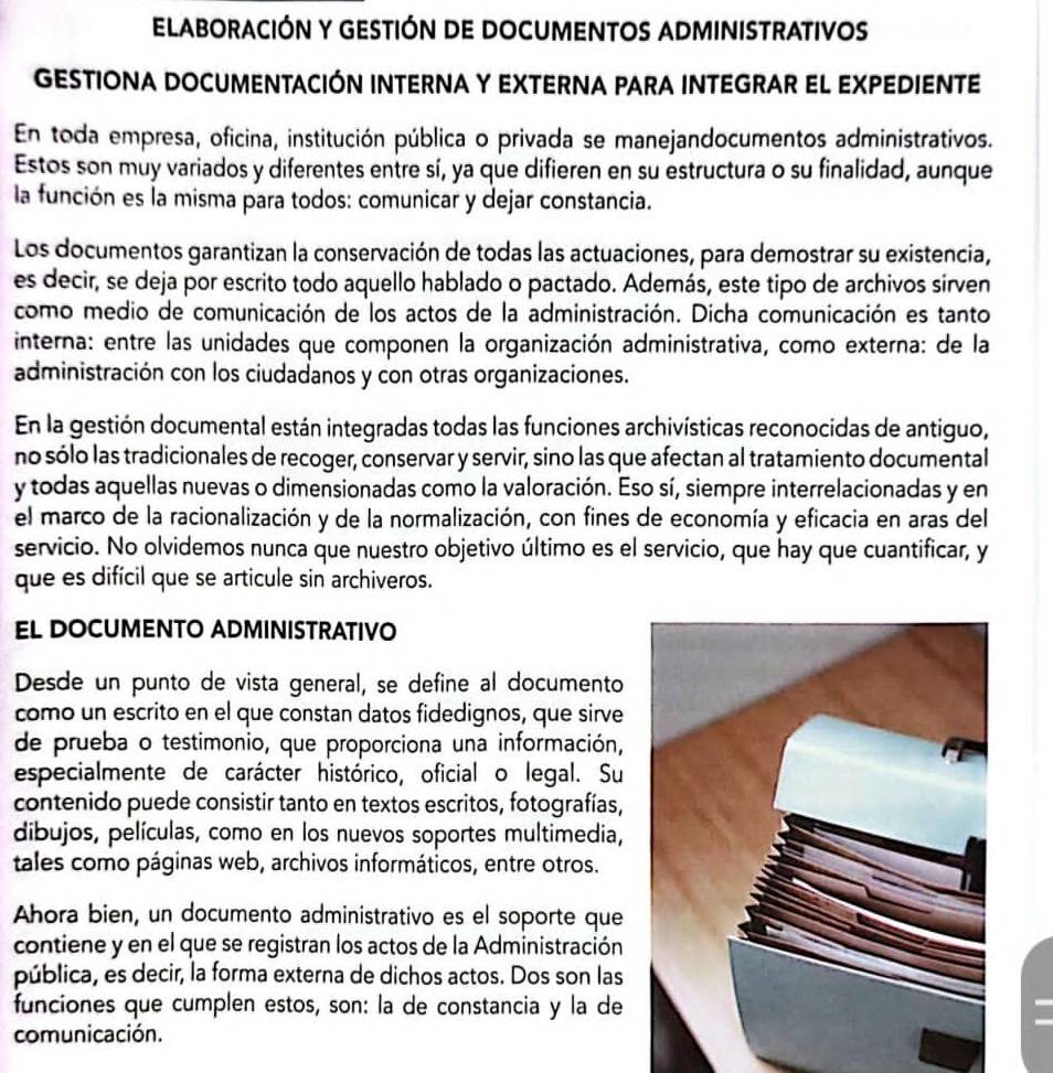 ELABORACIÓN Y GESTIÓN DE DOCUMENTOS ADMINISTRATIVOS
GESTIONA DOCUMENTACIÓN INTERNA Y EXTERNA PARA INTEGRAR EL EXPEDIENTE
En toda empresa, oficina, institución pública o privada se manejandocumentos administrativos.
Estos son muy variados y diferentes entre sí, ya que difieren en su estructura o su finalidad, aunque
la función es la misma para todos: comunicar y dejar constancia.
Los documentos garantizan la conservación de todas las actuaciones, para demostrar su existencia,
es decir, se deja por escrito todo aquello hablado o pactado. Además, este tipo de archivos sirven
como medio de comunicación de los actos de la administración. Dicha comunicación es tanto
interna: entre las unidades que componen la organización administrativa, como externa: de la
administración con los ciudadanos y con otras organizaciones.
En la gestión documental están integradas todas las funciones archivísticas reconocidas de antiguo,
no sólo las tradicionales de recoger, conservar y servir, sino las que afectan al tratamiento documental
y todas aquellas nuevas o dimensionadas como la valoración. Eso sí, siempre interrelacionadas y en
el marco de la racionalización y de la normalización, con fines de economía y eficacia en aras del
servicio. No olvidemos nunca que nuestro objetivo último es el servicio, que hay que cuantificar, y
que es difícil que se articule sin archiveros.
EL DOCUMENTO ADMINISTRATIVO
Desde un punto de vista general, se define al documento
como un escrito en el que constan datos fidedignos, que sirve
de prueba o testimonio, que proporciona una información,
especialmente de carácter histórico, oficial o legal. Su
contenido puede consistir tanto en textos escritos, fotografías,
dibujos, películas, como en los nuevos soportes multimedia,
tales como páginas web, archivos informáticos, entre otros.
Ahora bien, un documento administrativo es el soporte que
contiene y en el que se registran los actos de la Administración
pública, es decir, la forma externa de dichos actos. Dos son las
funciones que cumplen estos, son: la de constancia y la de
comunicación.