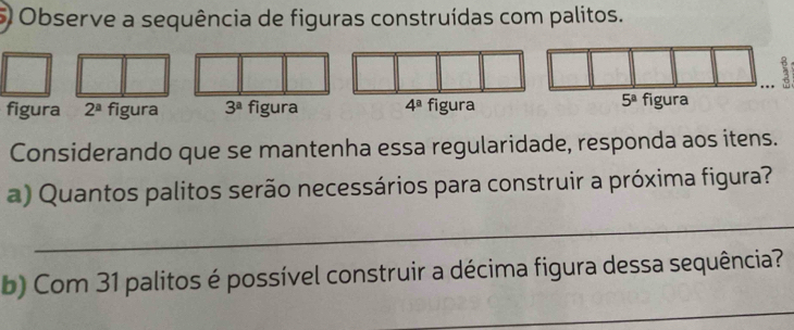 Observe a sequência de figuras construídas com palitos. 
figura 2^a figura 3^a figura 4^a figura
5^a figura 
Considerando que se mantenha essa regularidade, responda aos itens. 
a) Quantos palitos serão necessários para construir a próxima figura? 
_ 
b) Com 31 palitos é possível construir a décima figura dessa sequência? 
_