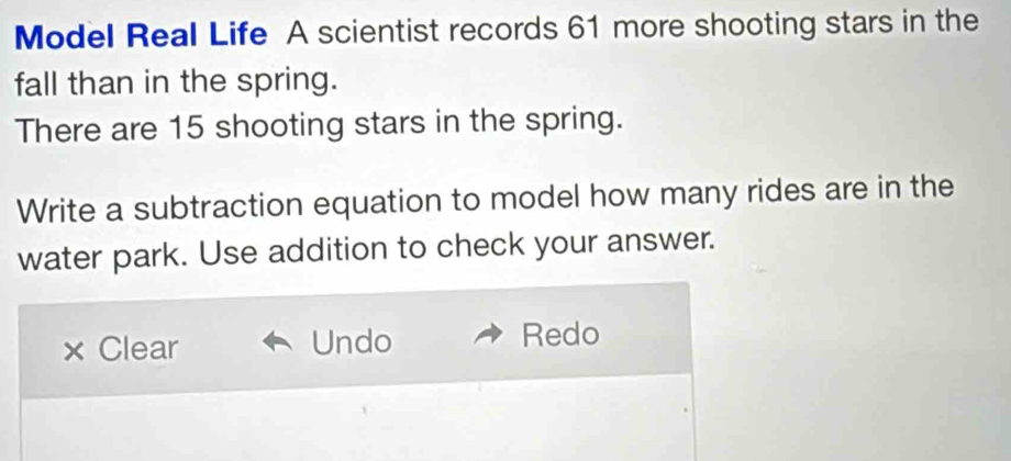 Model Real Life A scientist records 61 more shooting stars in the
fall than in the spring.
There are 15 shooting stars in the spring.
Write a subtraction equation to model how many rides are in the
water park. Use addition to check your answer.
× Clear Undo Redo