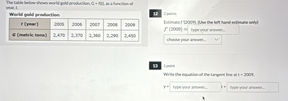 The table below shows world gold production, G=f(t) , as a function of
year, L. 
12 
World gold production 2 points 
Estimate f '(2009). (Use the left hand estimate only)
f'(2009)approx type your answer... 
choose your answer... 
13 1 point 
Write the equation of the tangent line at t=2009.
y= type your answer... t + type your answer...