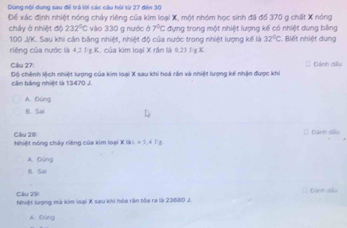 Dùng nội dung sau để trá lời các câu hỏi từ 27 đến 30
Để xác định nhiệt nóng chảy riêng của kim loại X, một nhóm học sinh đã đố 370 g chất X nóng
cháy ở nhiệt độ 232°C vào 330 g nước ở 7°C đựng trong một nhiệt lượng kế có nhiệt dung bằng
100 J/K. Sau khi cân bằng nhiệt, nhiệt độ của nước trong nhiệt lượng kế là 32°C. Biết nhiệt dung
riêng của nước là 4, 2 J/g. K, của kim loại X rần là 0,23 J/g. K
Câu 27: Đánh dấu
Độ chênh lệch nhiệt lượng của kim loại X sau khi hoá rắn và nhiệt lượng kế nhận được khi
cận băng nhiệt là 13470 J.
A. Đúng
B. Sai
Câu 28 Đánh dấu
Nhiệt nóng chây riêng của kim loại X là1. =5 4 J g
A. Đúng
B. Sai
Câu 29: Dánh dế
Nhiệt lượng mà kim loại X sau khi hóa răn tóa ra là 23680 J.
A. Đúng