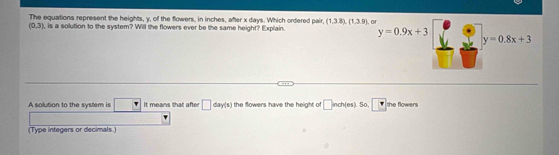 The equations represent the heights, y, of the flowers, in inches, after x days. Which ordered pair, (1,3.8),(1,3.9) or
(0,3) , is a solution to the system? Will the flowers ever be the same height? Explain.
y=0.9x+3
y=0.8x+3
A solution to the system is It means that after □ day(s) the flowers have the height of □ nch (es) So □ v the flowers 
(Type integers or decimals.)