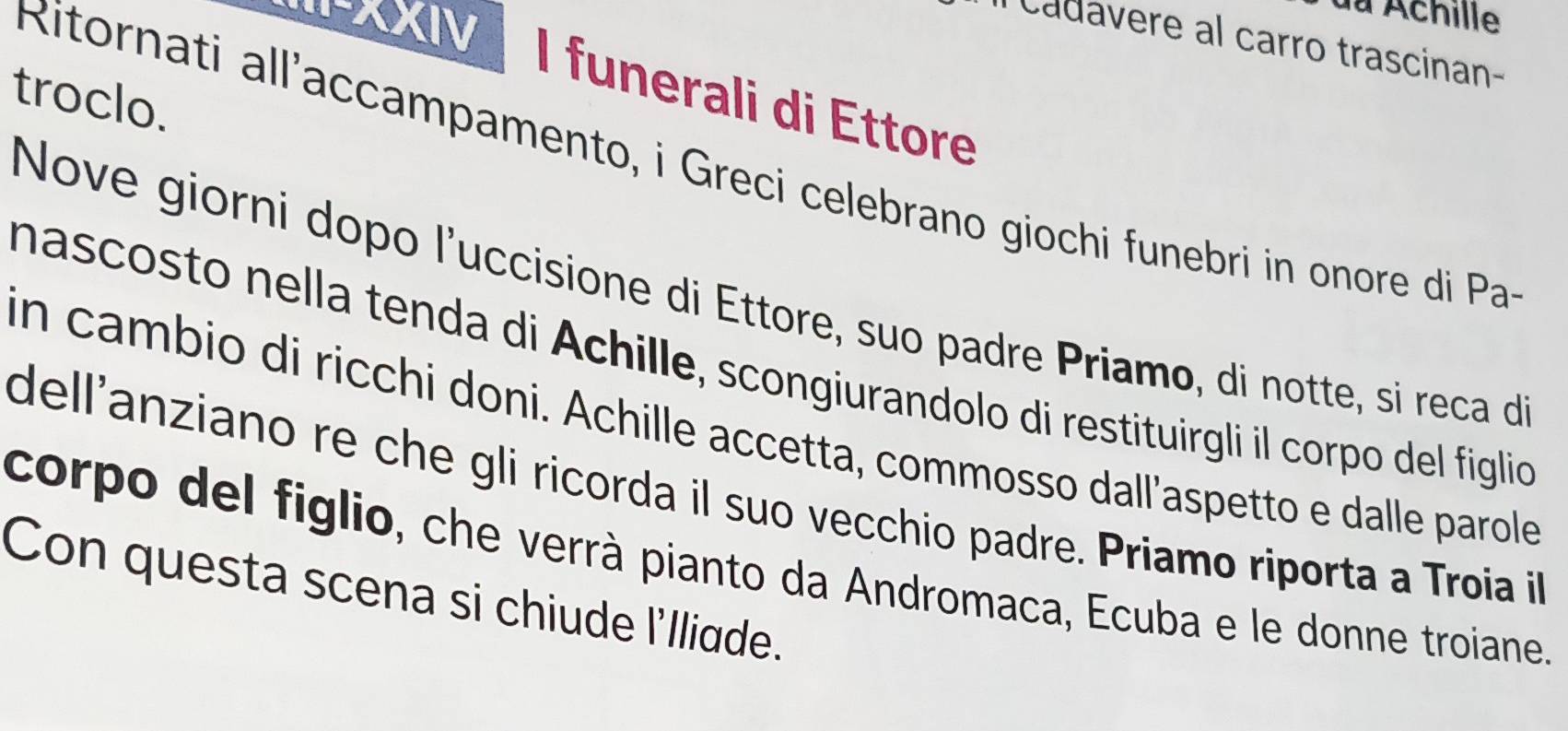 I-XXIV 
du Achille 
cadavere al carro trascinan- 
I funerali di Ettore 
troclo. 
Ritornati all'accampamento, i Greci celebrano giochi funebri in onore di Pa 
Nove giorni dopo l'uccisione di Ettore, suo padre Priamo, di notte, si reca d 
nascosto nella tenda di Achille, scongiurandolo di restituirgli il corpo del figlicó 
in cambio di ricchi doni. Achille accetta, commosso dall’aspetto e dalle parole 
dell'anziano re che gli ricorda il suo vecchio padre. Priamo riporta a Troia i 
corpo del figlio, che verrà pianto da Andromaca, Ecuba e le donne troiane. 
Con questa scena si chiude l'lliade.