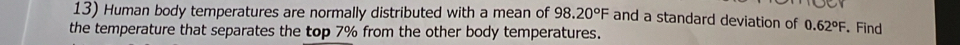 Human body temperatures are normally distributed with a mean of 98.20°F and a standard deviation of 0.62°F Find 
the temperature that separates the top 7% from the other body temperatures.