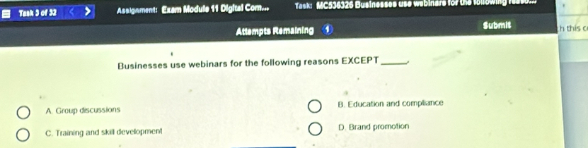 Task 3 of 32 Assignment: Exam Module 11 Digital Com... Task: MC536326 Businesses use webinars for the following rease...
Attempts Remaining Submit h this o
Businesses use webinars for the following reasons EXCEPT_
A. Group discussions B. Education and compliance
C. Training and skill development D. Brand promotion