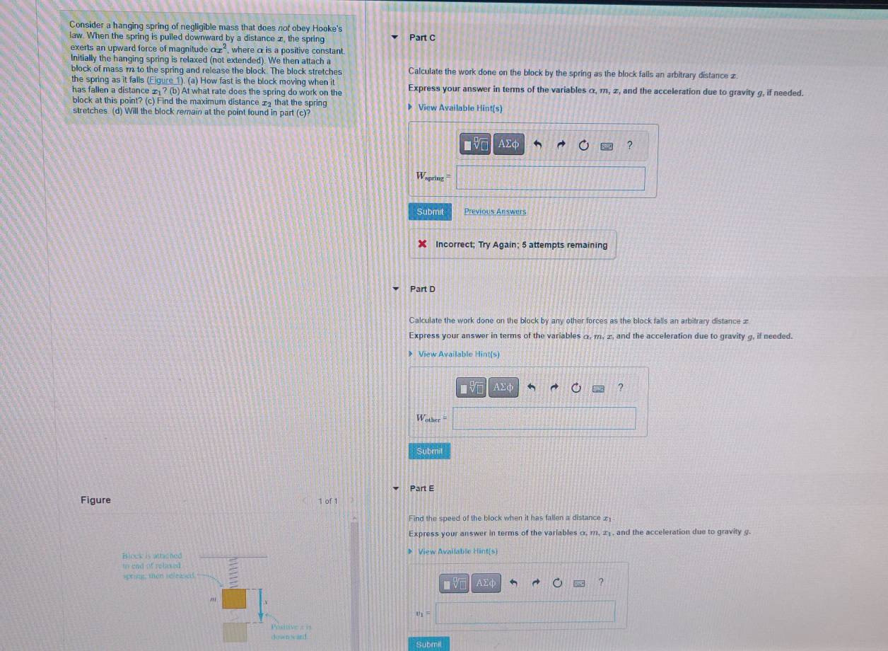 Consider a hanging spring of negligible mass that does not obey Hooke's 
law. When the spring is pulled downward by a distance x, the spring Part C 
exerts an upward force of magnitude o £ , where α is a positive constant. 
Initially the hanging spring is relaxed (not extended). We then attach a 
block of mass m to the spring and release the block. The block stretches Calculate the work done on the block by the spring as the block falls an arbitrary distance £. 
the spring as it falls (Eigure 1). (a) How fast is the block moving when it 
has fallen a distance _ ? (b) At what rate does the spring do work on the Express your answer in terms of the variables α, m, π, and the acceleration due to gravity g, if needed. 
block at this point? (c) Find the maximum distance x that the spring 》 View Available Hint(s) 
stretches (d) Will the block remain at the point found in part (c)?
AΣφ ? 
Wspring === 
Submit Previous Answers 
Incorrect; Try Again; 5 attempts remaining 
Part D 
Calculate the work done on the block by any other forces as the block falls an arbitrary distance æ 
Express your answer in terms of the variables α, m, z, and the acceleration due to gravity g, if needed. 
View Available Hint(s) 
IVE AΣφ ? 
Wother = 
Submil 
Part E 
Figure 1 of 1 
Find the speed of the block when it has fallen a distance £
Express your answer in terms of the variables α, m, æ , and the acceleration due to gravity g. 
Block is atticned View Available Hint(s 
tn end of relased 
spring, then seleased. AΣφ
V 
? 
m 
Postive : 
Submi