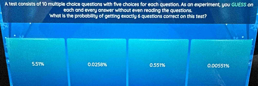 A test consists of 10 multiple choice questions with five choices for each question. As an experiment, you GUESS on
each and every answer without even reading the questions.
What is the probability of getting exactly 6 questions correct on this test?
5.51% 0.0258% 0.551% 0.00551%