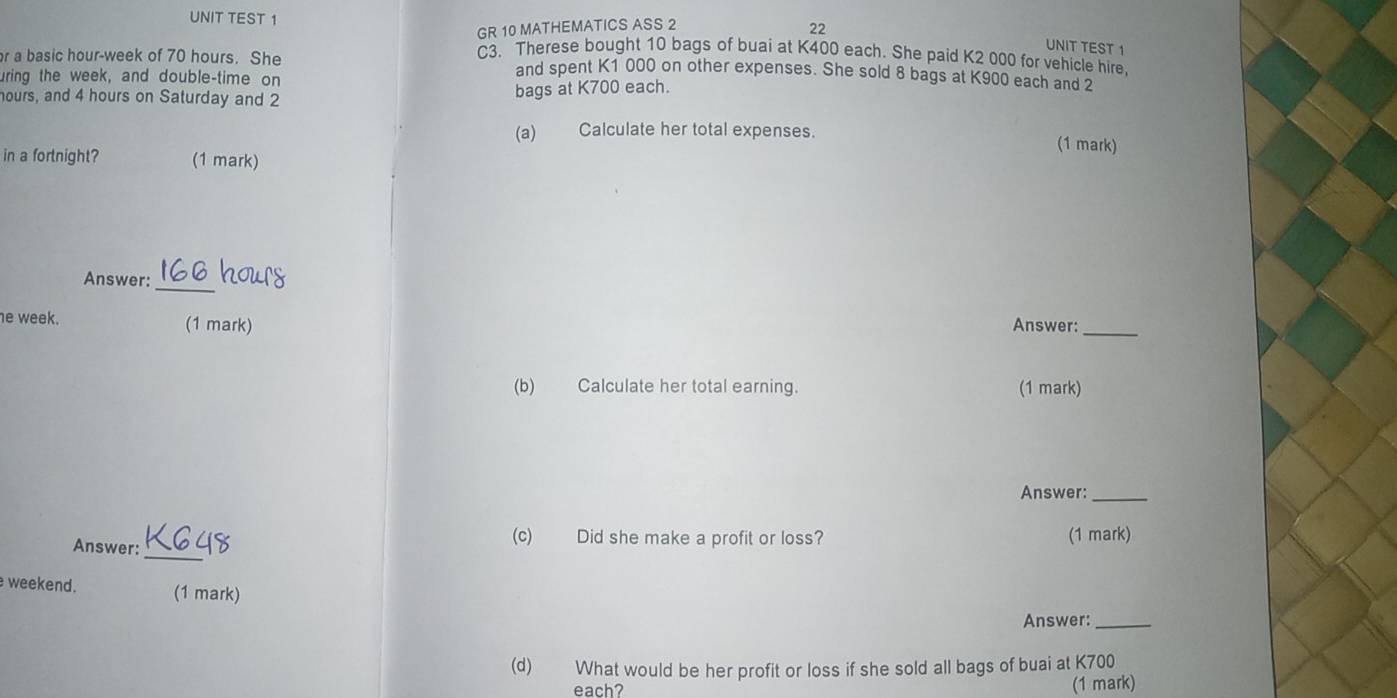 UNIT TEST 1 
GR 10 MATHEMATICS ASS 2 
22 UNIT TEST 1 
C3. Therese bought 10 bags of buai at K400 each. She paid K2 000 for vehicle hire. 
r a basic hour-week of 70 hours. She and spent K1 000 on other expenses. She sold 8 bags at K900 each and 2
uring the week, and double-time on
hours, and 4 hours on Saturday and 2
bags at K700 each. 
(a) Calculate her total expenses. (1 mark) 
in a fortnight? (1 mark) 
_ 
Answer: IOU 
e week. (1 mark) Answer:_ 
(b) Calculate her total earning. (1 mark) 
Answer:_ 
_ 
(c) Did she make a profit or loss? 
Answer: (1 mark) 
weekend. (1 mark) 
Answer:_ 
(d) What would be her profit or loss if she sold all bags of buai at K700
each? (1 mark)