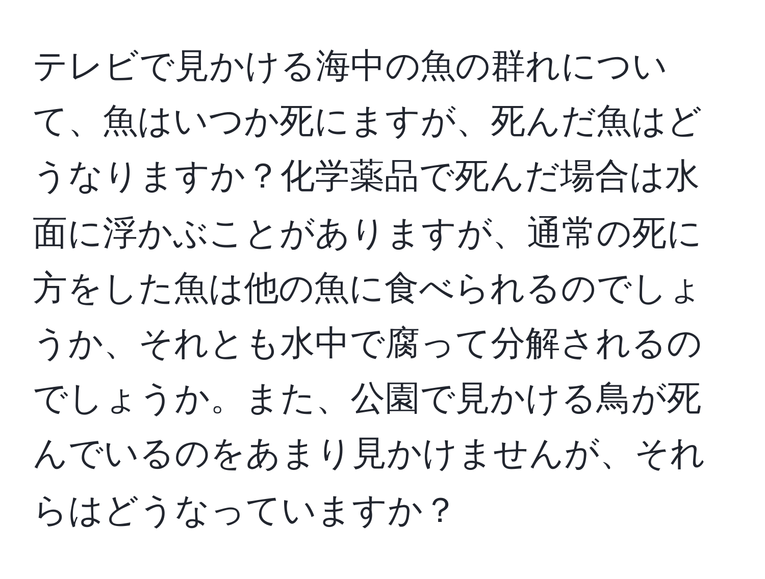 テレビで見かける海中の魚の群れについて、魚はいつか死にますが、死んだ魚はどうなりますか？化学薬品で死んだ場合は水面に浮かぶことがありますが、通常の死に方をした魚は他の魚に食べられるのでしょうか、それとも水中で腐って分解されるのでしょうか。また、公園で見かける鳥が死んでいるのをあまり見かけませんが、それらはどうなっていますか？
