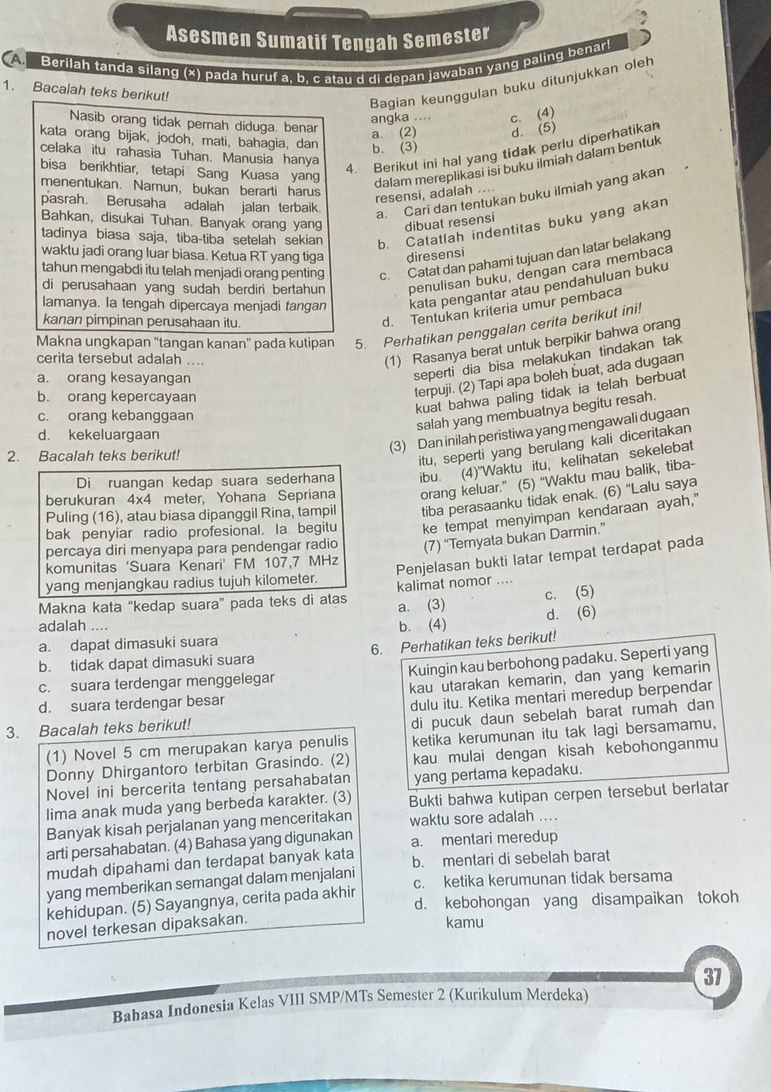 Asesmen Sumatif Tengah Semester
A Berilah tanda silang (x) pada huruf a, b. c atau d di depan jawaban yang paling benar
1. Bacalah teks berikut!
Bagian keunggulan buku ditunjukkan oleh
c. (4)
Nasib orang tidak pernah diduga. benar
angka ....
a. (2)
d. (5)
kata orang bijak, jodoh, mati, bahagia, dan b. (3)
celaka itu rahasia Tuhan. Manusia hanya
bisa berikhtiar, tetapi Sang Kuasa yang
4. Berikut ini hal yang tidak perlu diperhatikar
dalam mereplikasi isi buku ilmiah dalam bentuk
menentukan. Namun, bukan berarti harus
resensi, adalah ....
pasrah. Berusaha adalah jalan terbaik.
a. Cari dan tentukan buku ilmiah yang akan
Bahkan, disukai Tuhan. Banyak orang yang dibuat resensi
tadinya biasa saja, tiba-tiba setelah sekian b. Catatlah indentitas buku yang akan
waktu jadi orang luar biasa. Ketua RT yang tiga diresensi
tahun mengabdi itu telah menjadi orang penting c. Catat dan pahami tujuan dan latar belakang
di perusahaan yang sudah berdiri bertahun 
penulisan buku, dengan cara membaca
lamanya. la tengah dipercaya menjadi tangan
kata pengantar atau pendahuluan buku
kanan pimpinan perusahaan itu.
d. Tentukan kriteria umur pembaca
Makna ungkapan “tangan kanan” pada kutipan 5. Perhatikan penggalan cerita berikut ini!
(1) Rasanya berat untuk berpikir bahwa orang
seperti dia bisa melakukan tindakan tak
cerita tersebut adalah ...
terpuji. (2) Tapi apa boleh buat, ada dugaan
a. orang kesayangan
kuat bahwa paling tidak ia telah berbuat
b. orang kepercayaan
salah yang membuatnya begitu resah.
c. orang kebanggaan
d. kekeluargaan
2. Bacalah teks berikut!
(3) Dan inilah peristiwa yang mengawali dugaan
itu, seperti yang berulang kali diceritakan
orang keluar.” (5) “Waktu mau balik, tiba-
Di ruangan kedap suara sederhana
ibu. (4)"Waktu itu, kelihatan sekelebat
berukuran 4x4 meter, Yohana Sepriana
Puling (16), atau biasa dipanggil Rina, tampil
tiba perasaanku tidak enak. (6) “Lalu saya
bak penyiar radio profesional. la begitu
ke tempat menyimpan kendaraan ayah,"
percaya diri menyapa para pendengar radio
(7) “Ternyata bukan Darmin.”
komunitas ‘Suara Kenari’ FM 107,7 MHz
Penjelasan bukti latar tempat terdapat pada
yang menjangkau radius tujuh kilometer.
kalimat nomor ....
Makna kata “kedap suara” pada teks di atas a. (3)
c. (5)
adalah .... b. (4) d. (6)
a. dapat dimasuki suara
b. tidak dapat dimasuki suara 6. Perhatikan teks berikut!
Kuingin kau berbohong padaku. Seperti yang
c. suara terdengar menggelegar
d. suara terdengar besar kau utarakan kemarin, dan yang kemarin
dulu itu. Ketika mentari meredup berpendar
3. Bacalah teks berikut!
di pucuk daun sebelah barat rumah dan
(1) Novel 5 cm merupakan karya penulis ketika kerumunan itu tak lagi bersamamu,
Donny Dhirgantoro terbitan Grasindo. (2) kau mulai dengan kisah kebohonganmu
Novel ini bercerita tentang persahabatan yang pertama kepadaku.
lima anak muda yang berbeda karakter. (3) Bukti bahwa kutipan cerpen tersebut berlatar
Banyak kisah perjalanan yang menceritakan waktu sore adalah ....
arti persahabatan. (4) Bahasa yang digunakan a. mentari meredup
mudah dipahami dan terdapat banyak kata b. mentari di sebelah barat
yang memberikan semangat dalam menjalani c. ketika kerumunan tidak bersama
kehidupan. (5) Sayangnya, cerita pada akhir d. kebohongan yang disampaikan tokoh
novel terkesan dipaksakan.
kamu
37
Bahasa Indonesia Kelas VIII SMP/MTs Semester 2 (Kurikulum Merdeka)