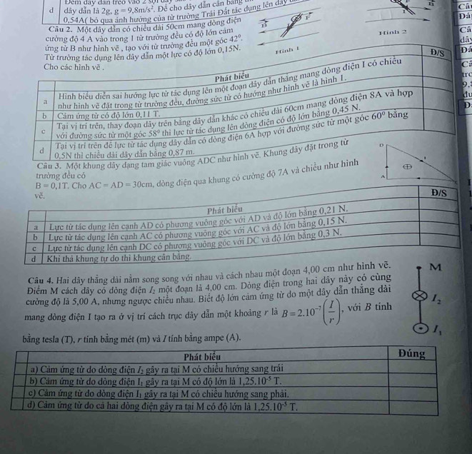 Đem day dan treo vào 2 sợiua
d dây dẫn là 2g.g=9,8m/s^2 Để cho dây dẫn cân bảng
x_1 Ca
1
0,54A( bỏ của từ trường Trái Đất tác dụng lên day t
Đả
Câu 2. Một dây dân có chiều dài 50cm mang dòng điện
cường độ 4 A vào trong 1 từ trường đều có độ lớn cảm
t góc 42°. dây
Hinh 2 Câ
D
C rc
.
d
D
g điện qua khung có cường độ 7A và chi
trường đều có
Câu 4. Hai dây thẳng dài nằm song song với nhau và cách nhau một đoạn 4,00
Điểm M cách dây có dòng điện I_2 một đoạn là 4,00 cm. Dòng điện trong hai dãy này có cùng
cường độ là 5,00 A, nhưng ngược chiều nhau. Biết độ lớn cảm ứng từ do một dây dẫn thắng dài
mang dòng điện I tạo ra ở vị trí cách trục dây dẫn một khoảng r là B=2.10^(-7)( I/r ) , với B tính I_2
I_1
bằng tesla (T), r tinh bằng mét (m) và / tính bằng ampe (A).