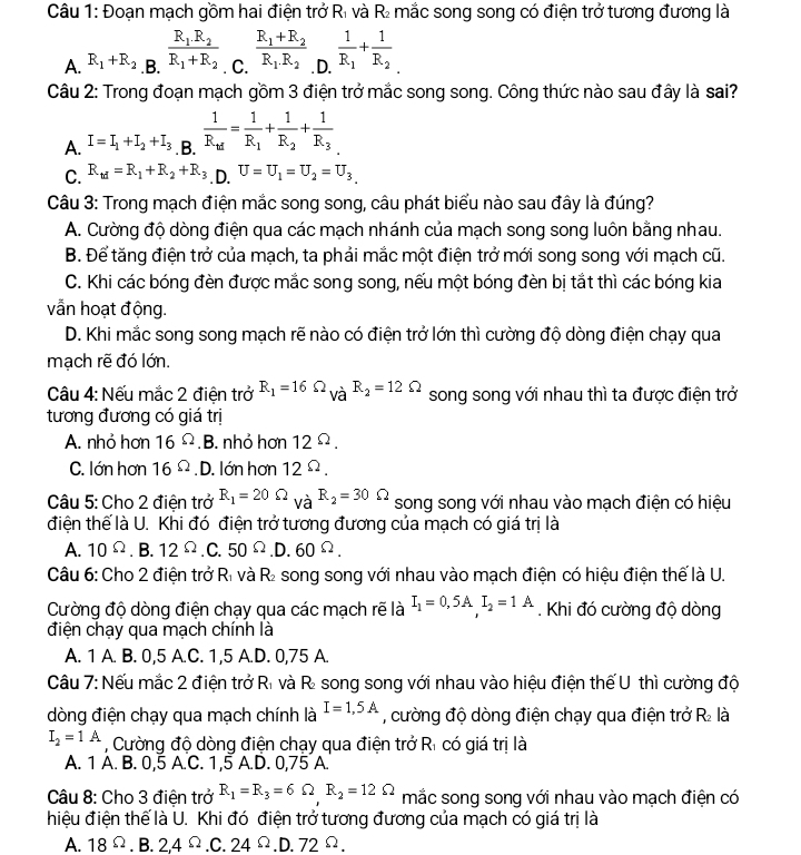 Đoạn mạch gồm hai điện trở Rì và R₂ mắc song song có điện trở tương đương là
□
A. R_1+R_2 .B. frac R_1.R_2R_1+R_2. C. frac R_1+R_2R_1R_2. D. frac 1R_1+frac 1R_2
Câu 2: Trong đoạn mạch gồm 3 điện trở mắc song song. Công thức nào sau đây là sai?
A. I=I_1+I_2+I_3. B. frac 1R_td=frac 1R_1+frac 1R_2+frac 1R_3
C. R_td=R_1+R_2+R_3 .D. U=U_1=U_2=U_3
Câu 3: Trong mạch điện mắc song song, câu phát biểu nào sau đây là đúng?
A. Cường độ dòng điện qua các mạch nhánh của mạch song song luôn bằng nhau.
B. Để tăng điện trở của mạch, ta phải mắc một điện trở mới song song với mạch cũ.
C. Khi các bóng đèn được mắc song song, nếu một bóng đèn bị tắt thì các bóng kia
vẫn hoạt động.
D. Khi mắc song song mạch rẽ nào có điện trở lớn thì cường độ dòng điện chạy qua
mạch rẽ đó lớn.
Câu 4: Nếu mắc 2 điện trở R_1=16Omega _VaR_2=12Omega song song với nhau thì ta được điện trở
tương đương có giá trị
A. nhỏ hơn 16^(Omega).B. nhỏ hơn 12^(Omega).
C. lớn hơn 16Omega. D. lớn hơn 12^(Omega).
Câu 5: Cho 2 điện trở R_1=20Omega _VaR_2=30Omega song song với nhau vào mạch điện có hiệu
điện thể là U. Khi đó điện trở tương đương của mạch có giá trị là
A. 10^(Omega).B.12^(Omega).C.50^(Omega).D.60^(Omega).
Câu 6: Cho 2 điện trở Rì và R₂ song song với nhau vào mạch điện có hiệu điện thế là U.
Cường độ dòng điện chạy qua các mạch rẽ là I_1=0,5A.I_2=1A. Khi đó cường độ dòng
điện chạy qua mạch chính là
A. 1 A. B. 0,5 A.C. 1,5 A.D. 0,75 A.
Câu 7: Nếu mắc 2 điện trở Rì và R song song với nhau vào hiệu điện thế U thì cường độ
dòng điện chạy qua mạch chính là I=1,5A , cường độ dòng điện chạy qua điện trở R₂ là
I_2=1A , Cường độ dòng điện chạy qua điện trở Rì có giá trị là
A. 1 A. B. 0,5 A.C. 1,5 A.D. 0,75 A.
Câu 8: Cho 3 điện trở R_1=R_3=6Omega R_2=12Omega mắc song song với nhau vào mạch điện có
hiệu điện thế là U. Khi đó điện trở tương đương của mạch có giá trị là
A. 18 Ω. B. 2, 4^(_ ^circ).C. 24^(Omega).D.72^(Omega).