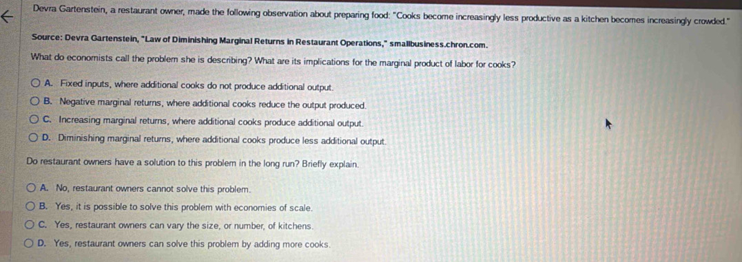 Devra Gartenstein, a restaurant owner, made the following observation about preparing food: "Cooks become increasingly less productive as a kitchen becomes increasingly crowded."
Source: Devra Gartenstein, "Law of Diminishing Marginal Returns in Restaurant Operations," smallbusiness.chron.com.
What do economists call the problem she is describing? What are its implications for the marginal product of labor for cooks?
A. Fixed inputs, where additional cooks do not produce additional output.
B. Negative marginal returns, where additional cooks reduce the output produced.
C. Increasing marginal returns, where additional cooks produce additional output.
D. Diminishing marginal returns, where additional cooks produce less additional output.
Do restaurant owners have a solution to this problem in the long run? Briefly explain.
A. No, restaurant owners cannot solve this problem.
B. Yes, it is possible to solve this problem with economies of scale.
C. Yes, restaurant owners can vary the size, or number, of kitchens.
D. Yes, restaurant owners can solve this problem by adding more cooks.