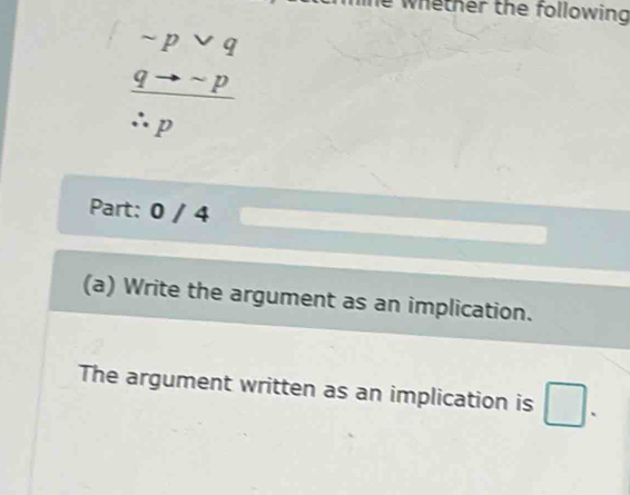 le whether the following
sim pvee q
□ 
 qto sim p/∴ p 
Part: 0 / 4 
(a) Write the argument as an implication. 
The argument written as an implication is □.