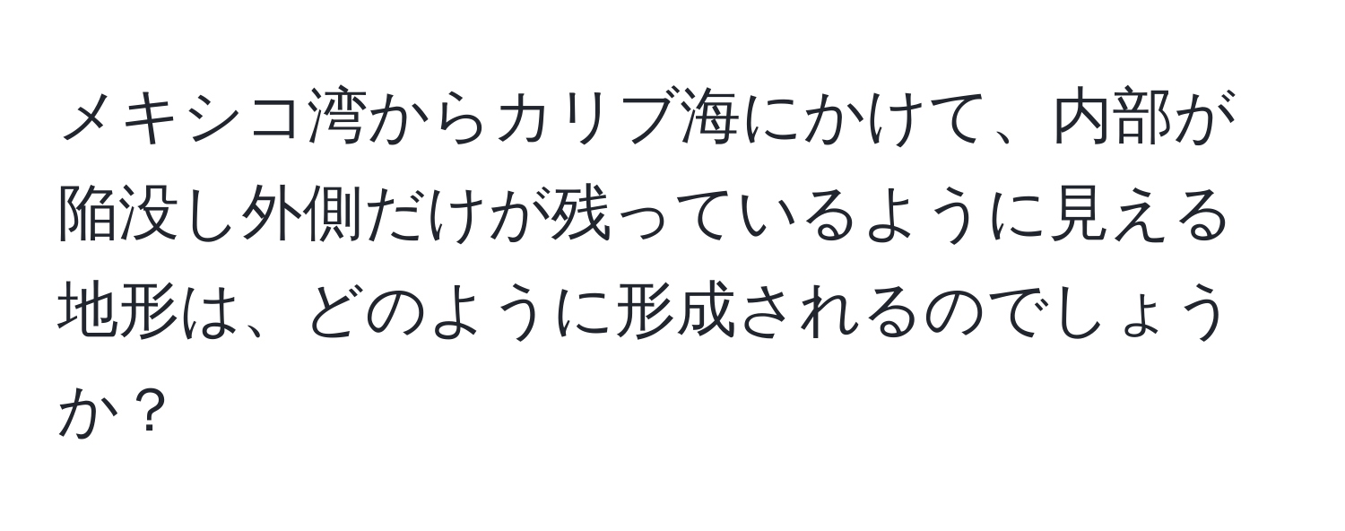 メキシコ湾からカリブ海にかけて、内部が陥没し外側だけが残っているように見える地形は、どのように形成されるのでしょうか？