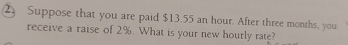 Suppose that you are paid $13.55 an hour. After three months, you 
receive a raise of 2%. What is your new hourly rate?