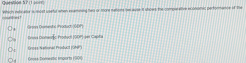 Which indicator is most useful when examining two or more nations because it shows the comparative economic performance of the
countries?
a Gross Domestic Product (GDP)
b Gross Dome _ overline t| c Product (GDP) per Capita
C Gross National Product (GNP)
d Gross Domestic Imports (GDI)