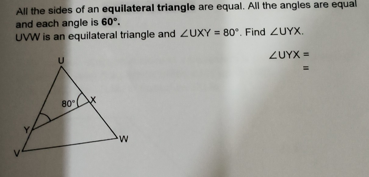 All the sides of an equilateral triangle are equal. All the angles are equal
and each angle is 60°.
UVW is an equilateral triangle and ∠ UXY=80°. Find ∠ UYX.
∠ UYX=
=