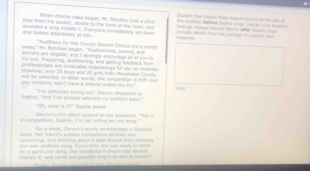 Explain how Sophie feels toward Gwynn on the day of 
When chorus class began, Mr. Botchko took a pitch the audition before Sophie sings. Explain how Sophie's 
pipe from his pocket, strode to the front of the room, and feelings change toward Gwynn after Sophie sings. 
sounded a long middle C. Everyone immediately sat down Include details from the passage to support your 
and looked attentively at him. response. 
"Auditions for the County Honors Chorus are a month 
away," Mr. Botchko began. "Sophomores, juniors, and 
seniors are eligible, and I strongly encourage all of you to 
try out. Preparing, auditioning, and getting feedback from 
professionals are invaluable experiences for you as vocalists. 
However, only 20 boys and 20 girls from Macalester County 
will be selected; in other words, the competition is stiff—but 
you certainly won’t have a chance unless you try." 10000
“I’m definitely trying out,” Gwynn whispered to 
Sophie, “and I’ve already selected my audition piece.” 
"Oh, what is it?'' Sophie asked. 
Gwynn’s chin tilted upward as she answered, "This is 
a competition, Sophie; I'm not telling you my song." 
For a week, Gwynn's words reverberated in Sophie's 
head. Her friend’s sudden competitive attitude was 
unnerving, and thinking about it kept Sophie from choosing 
her own audition song. Every time she was ready to settle 
on a particular song, she wondered if Gwynn had already 
chosen it; and could she possibly sing it as well as Gwynn? 
Finally Sonhie recolved to ouit obsessing about