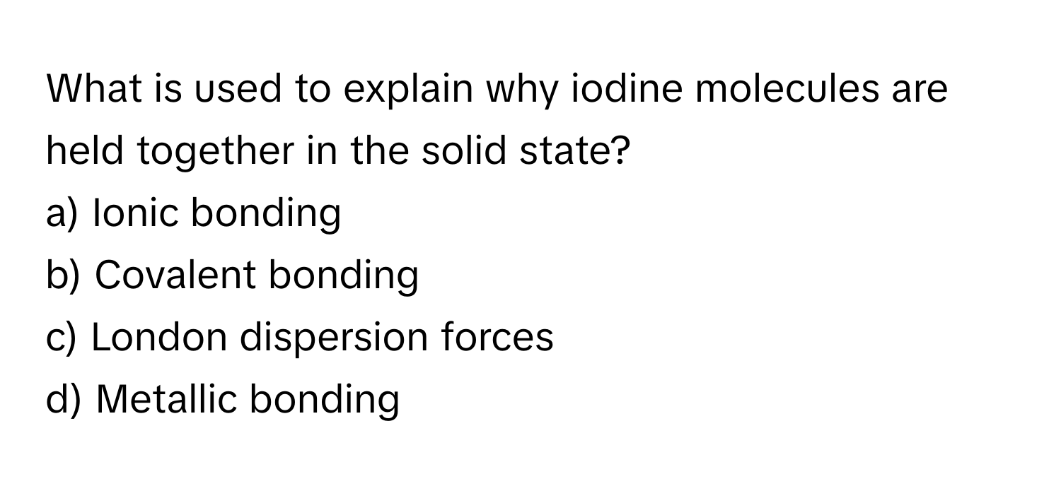 What is used to explain why iodine molecules are held together in the solid state? 

a) Ionic bonding 
b) Covalent bonding 
c) London dispersion forces 
d) Metallic bonding