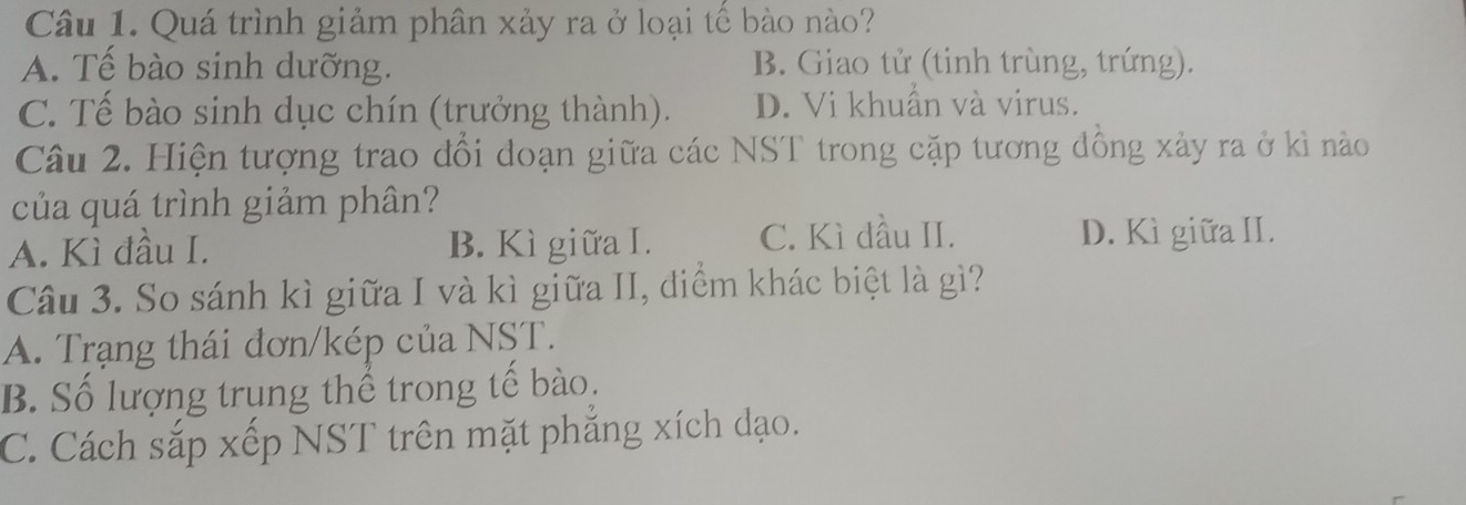 Quá trình giảm phân xảy ra ở loại tế bào nào?
A. Tế bào sinh dưỡng. B. Giao tử (tinh trùng, trứng).
C. Tế bào sinh dục chín (trưởng thành). D. Vi khuẩn và virus.
Câu 2. Hiện tượng trao đổi doạn giữa các NST trong cặp tương dồng xảy ra ở kì nào
của quá trình giảm phân?
A. Kì đầu I. B. Kì giữa I. C. Kì dầu II. D. Kì giữa II.
Câu 3. So sánh kì giữa I và kì giữa II, điểm khác biệt là gì?
A. Trạng thái đơn/kép của NST.
B. Số lượng trung thể trong tế bào.
C. Cách sắp xếp NST trên mặt phẳng xích đạo.