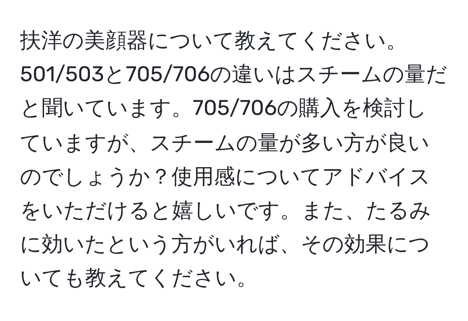 扶洋の美顔器について教えてください。501/503と705/706の違いはスチームの量だと聞いています。705/706の購入を検討していますが、スチームの量が多い方が良いのでしょうか？使用感についてアドバイスをいただけると嬉しいです。また、たるみに効いたという方がいれば、その効果についても教えてください。