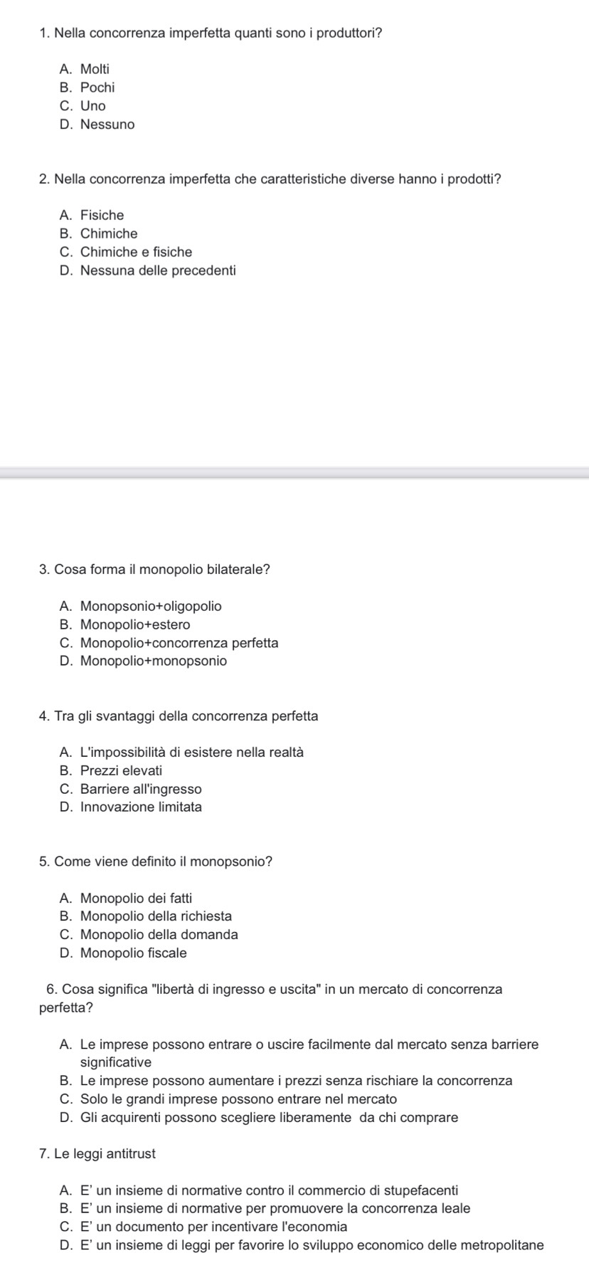 Nella concorrenza imperfetta quanti sono i produttori?
A. Molti
B. Pochi
C. Uno
D. Nessuno
2. Nella concorrenza imperfetta che caratteristiche diverse hanno i prodotti?
A. Fisiche
B. Chimiche
C. Chimiche e fisiche
D. Nessuna delle precedenti
3. Cosa forma il monopolio bilaterale?
A. Monopsonio+oligopolio
B. Monopolio+estero
C. Monopolio+concorrenza perfetta
D. Monopolio+monopsonio
4. Tra gli svantaggi della concorrenza perfetta
A. L'impossibilità di esistere nella realtà
B. Prezzi elevati
C. Barriere all'ingresso
D. Innovazione limitata
5. Come viene definito il monopsonio?
A. Monopolio dei fatti
B. Monopolio della richiesta
C. Monopolio della domanda
D. Monopolio fiscale
6. Cosa significa "libertà di ingresso e uscita" in un mercato di concorrenza
perfetta?
A. Le imprese possono entrare o uscire facilmente dal mercato senza barriere
significative
B. Le imprese possono aumentare i prezzi senza rischiare la concorrenza
C. Solo le grandi imprese possono entrare nel mercato
D. Gli acquirenti possono scegliere liberamente da chi comprare
7. Le leggi antitrust
A. E' un insieme di normative contro il commercio di stupefacenti
B. E' un insieme di normative per promuovere la concorrenza leale
C. E' un documento per incentivare l'economia
D. E' un insieme di leggi per favorire lo sviluppo economico delle metropolitane