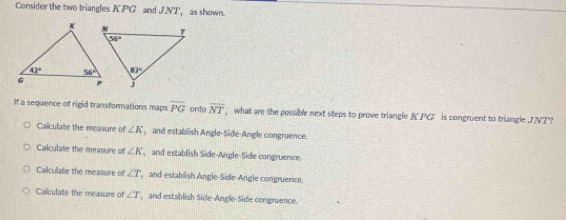 Consider the two triangles KPG and J.NT， as shown.
If a sequence of rigid transformations maps overline PG onto overline NT ,  what are the possible next steps to prove triangle K.PG is congruent to triangle JVT?
Calculate the measure of ∠ K , and establish Angle-Side-Angle congruence.
Calculate the measure of ∠ K , and establish Side-Angle-Side congruence.
Calculate the measure of ∠ T and establish Angle-Side-Angle congruence.
Calculate the measure of ∠ T ,  and establish Side-Angle-Side congruence.