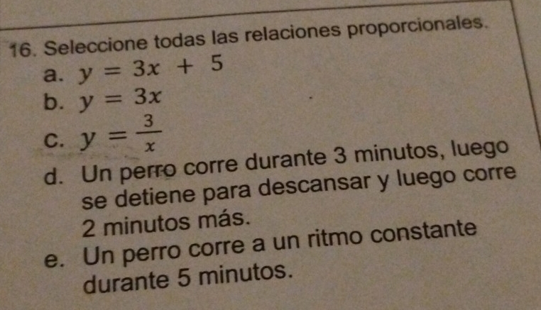 Seleccione todas las relaciones proporcionales.
a. y=3x+5
b. y=3x
C. y= 3/x 
d. Un perro corre durante 3 minutos, luego
se detiene para descansar y luego corre
2 minutos más.
e. Un perro corre a un ritmo constante
durante 5 minutos.