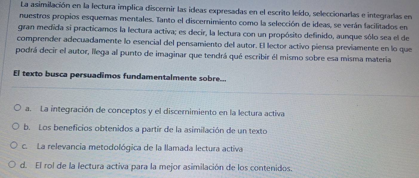 La asimilación en la lectura implica discernir las ideas expresadas en el escrito leído, seleccionarlas e integrarlas en
nuestros propios esquemas mentales. Tanto el discernimiento como la selección de ideas, se verán facilitados en
gran medida si practicamos la lectura activa; es decir, la lectura con un propósito definido, aunque sólo sea el de
comprender adecuadamente lo esencial del pensamiento del autor. El lector activo piensa previamente en lo que
podrá decir el autor, llega al punto de imaginar que tendrá qué escribir él mismo sobre esa misma materia
El texto busca persuadimos fundamentalmente sobre...
a. La integración de conceptos y el discernimiento en la lectura activa
b. Los beneficios obtenidos a partir de la asimilación de un texto
c. La relevancia metodológica de la llamada lectura activa
d. El rol de la lectura activa para la mejor asimilación de los contenidos.