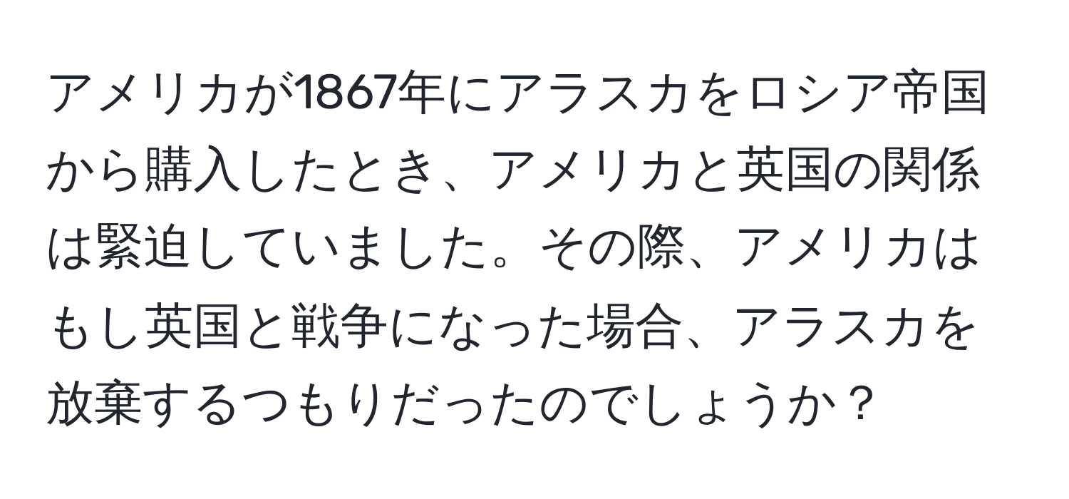 アメリカが1867年にアラスカをロシア帝国から購入したとき、アメリカと英国の関係は緊迫していました。その際、アメリカはもし英国と戦争になった場合、アラスカを放棄するつもりだったのでしょうか？