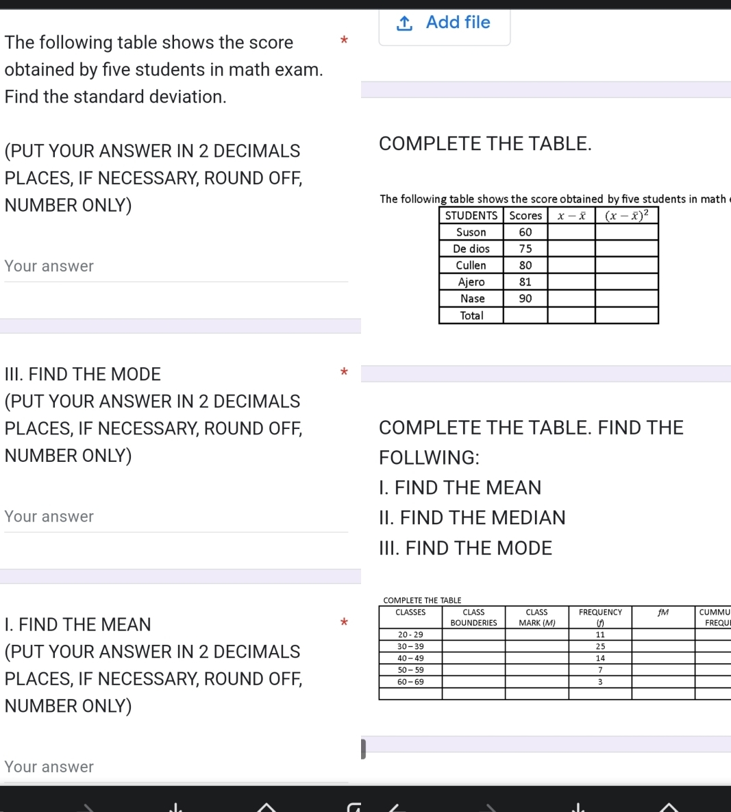 Add file
The following table shows the score *
obtained by five students in math exam.
Find the standard deviation.
(PUT YOUR ANSWER IN 2 DECIMALS
COMPLETE THE TABLE.
PLACES, IF NECESSARY, ROUND OFF,
NUMBER ONLY)
The following table shows the score obtained by five students in math
Your answer 
III. FIND THE MODE *
(PUT YOUR ANSWER IN 2 DECIMALS
PLACES, IF NECESSARY, ROUND OFF, COMPLETE THE TABLE. FIND THE
NUMBER ONLY) FOLLWING:
I. FIND THE MEAN
Your answer II. FIND THE MEDIAN
III. FIND THE MODE
U
I. FIND THE MEAN *U
(PUT YOUR ANSWER IN 2 DECIMALS 
PLACES, IF NECESSARY, ROUND OFF, 
NUMBER ONLY)
Your answer