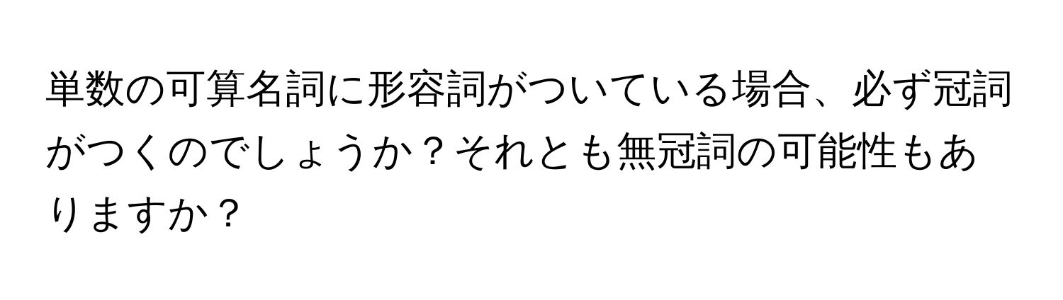 単数の可算名詞に形容詞がついている場合、必ず冠詞がつくのでしょうか？それとも無冠詞の可能性もありますか？