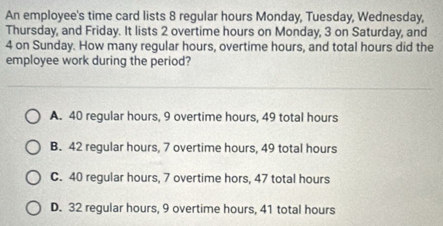 An employee's time card lists 8 regular hours Monday, Tuesday, Wednesday,
Thursday, and Friday. It lists 2 overtime hours on Monday, 3 on Saturday, and
4 on Sunday. How many regular hours, overtime hours, and total hours did the
employee work during the period?
A. 40 regular hours, 9 overtime hours, 49 total hours
B. 42 regular hours, 7 overtime hours, 49 total hours
C. 40 regular hours, 7 overtime hors, 47 total hours
D. 32 regular hours, 9 overtime hours, 41 total hours