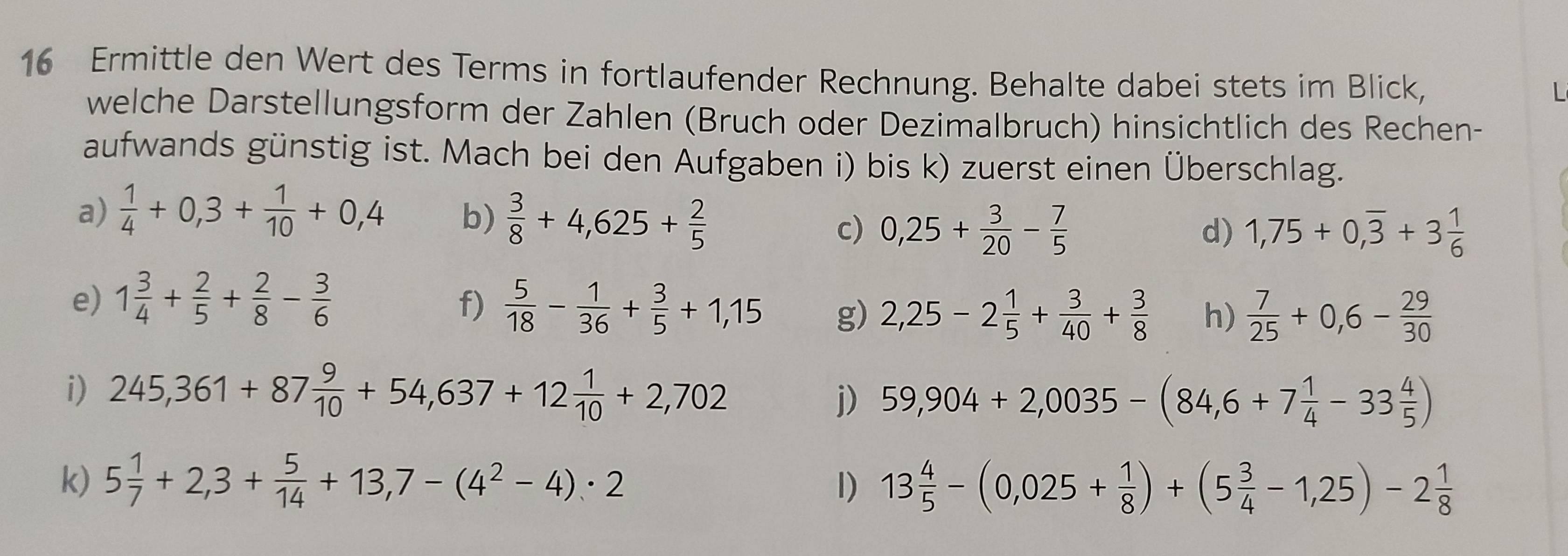 Ermittle den Wert des Terms in fortlaufender Rechnung. Behalte dabei stets im Blick, 
welche Darstellungsform der Zahlen (Bruch oder Dezimalbruch) hinsichtlich des Rechen- 
aufwands günstig ist. Mach bei den Aufgaben i) bis k) zuerst einen Überschlag. 
a)  1/4 +0,3+ 1/10 +0,4 b)  3/8 +4,625+ 2/5  1,75+0,overline 3+3 1/6 
c) 0,25+ 3/20 - 7/5 
d) 
f) 
e) 1 3/4 + 2/5 + 2/8 - 3/6   5/18 - 1/36 + 3/5 +1,15 g) 2,25-2 1/5 + 3/40 + 3/8  h)  7/25 +0,6- 29/30 
i) 245,361+87 9/10 +54,637+12 1/10 +2,702
j) 59,904+2,0035-(84,6+7 1/4 -33 4/5 )
k) 5 1/7 +2,3+ 5/14 +13,7-(4^2-4)· 2 I) 13 4/5 -(0,025+ 1/8 )+(5 3/4 -1,25)-2 1/8 