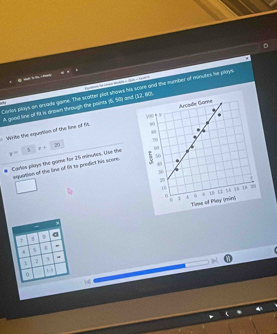 + 
Equations for Linear Models — Quiz — Level H * 
Math To Do, i-Ready 
Carlos plays an arcade game. The scatter plot shows his score and the number of minutes he plays 
ady 
A good line of fit is drawn through the points (6,50) and (12,80). 
Write the equation of the line of fit.
y= □  5 x+20
Carlos plays the game for 25 minutes. Use the 
equation of the line of fit to predict his score.