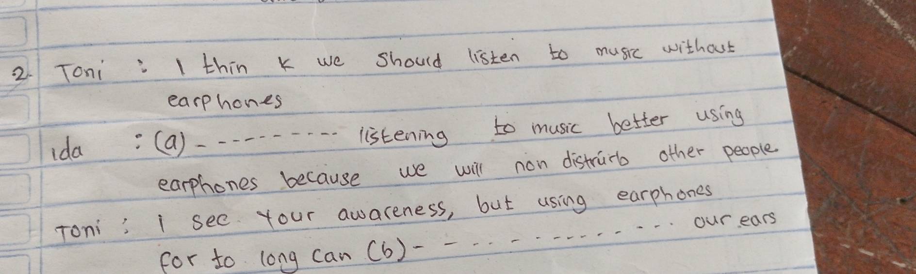 Toni I thin k we should listen to music without 
earphones 
ida (a) --- - - - ·--listening to music better using 
earphones because we will non distrurb other people. 
Toni i see Your awareness, but using earphones 
for to long can (b)------. . -.ourears