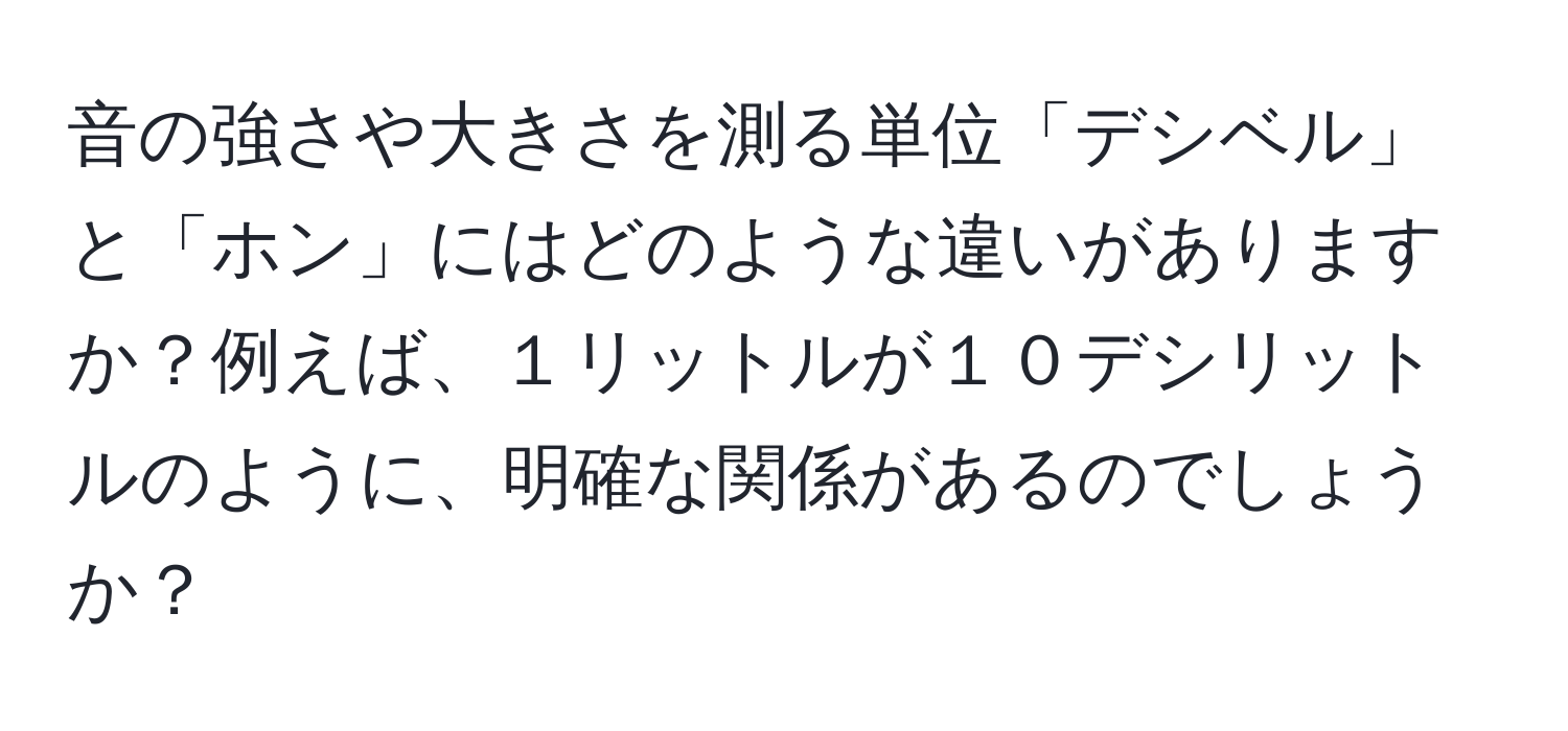 音の強さや大きさを測る単位「デシベル」と「ホン」にはどのような違いがありますか？例えば、１リットルが１０デシリットルのように、明確な関係があるのでしょうか？