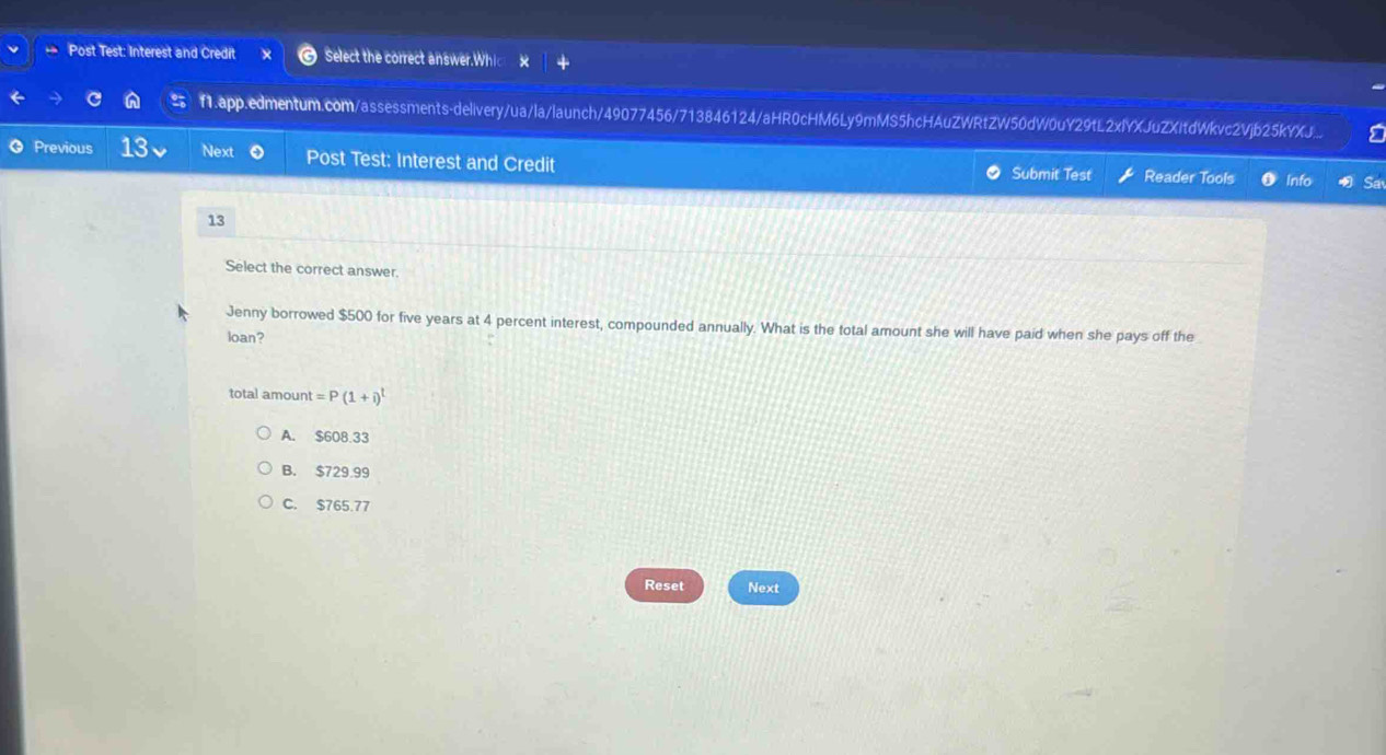 Post Test: Interest and Credit Select the correct answer.Whi
f1.app.edmentum.com/assessments-delivery/ua/la/launch/49077456/713846124/aHR0cHM6Ly9mMS5hcHAuZWRtZW50dW0uY29tL2xlYXJuZXItdWkvc2Vjb25kYXJ...
Previous 13 Next Post Test: Interest and Credit Reader Tools Info Sa
Submit Test
13
Select the correct answer.
Jenny borrowed $500 for five years at 4 percent interest, compounded annually. What is the total amount she will have paid when she pays off the
loan?
total amount =P(1+i)^t
A. $608.33
B. $729.99
C. $765.77
Reset Next