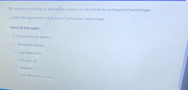 The nurse is conducting an information session on risk factors for postpartum hemorrhage.
# Select the appropriate risk factors of postpartum hemorrhage.
Select all that apply:
Forceps/vacuum delivery
Precipitous delivery
Large blood clots
35 years old
Nulliparity
Over-distention of uterus