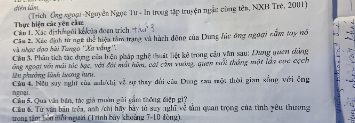 diện lắm. 
(Trích Ông ngoại -Nguyễn Ngọc Tư - In trong tập truyện ngắn cùng tên, NXB Trẻ, 2001) 
Thực hiện các yêu cầu: 
Câu 1. Xác định ngôi kế của đoạn trích 
Câu 2. Xác định từ ngữ thể hiện tâm trạng và hành động của Dung lúc ông ngoại nắm tay nó 
và nhạc dạo bài Tango “Xa vắng ”. 
Câu 3. Phân tích tác dụng của biện pháp nghệ thuật liệt kê trong câu văn sau: Dung quen dáng 
ông ngoại với mái tóc bạc, với đôi mắt hõm, cái cằm vuông, quen mỗi tháng một lần cọc cạch 
lên phường lãnh lương hưu. 
Câu 4. Nêu suy nghĩ của anh/chị về sự thay đổi của Dung sau một thời gian sống với ông 
ngoại. 
Câu 5. Qua văn bản, tác giả muốn gửi gắm thông điệp gì? 
Câu 6. Từ văn bản trên, anh /chị hãy bày tỏ suy nghĩ về tầm quan trọng của tình yêu thương 
trong tâm hồn mỗi người (Trình bày khoảng 7-10 dòng).