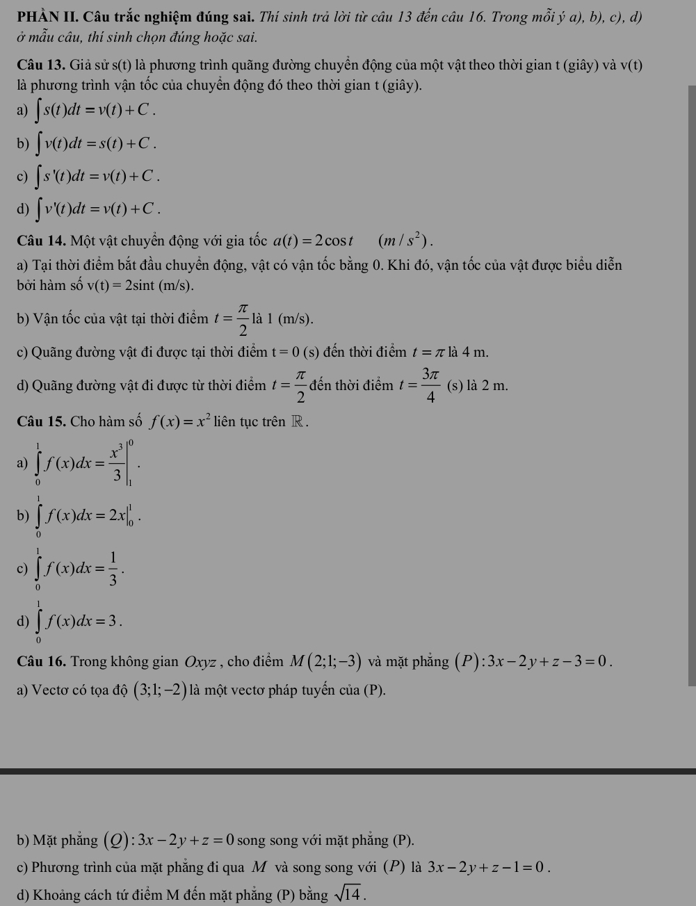 PHÀN II. Câu trắc nghiệm đúng sai. Thí sinh trả lời từ câu 13 đến câu 16. Trong mỗi ý a), b), c), d)
ở mẫu câu, thí sinh chọn đúng hoặc sai.
Câu 13. Giả sử s(t) là phương trình quãng đường chuyển động của một vật theo thời gian t (giây) và v(t)
là phương trình vận tốc của chuyển động đó theo thời gian t (giây).
a) ∈t s(t)dt=v(t)+C.
b) ∈t v(t)dt=s(t)+C.
c) ∈t s'(t)dt=v(t)+C.
d) ∈t v'(t)dt=v(t)+C.
Câu 14. Một vật chuyển động với gia tốc a(t)=2cos t(m/s^2).
a) Tại thời điểm bắt đầu chuyển động, vật có vận tốc bằng 0. Khi đó, vận tốc của vật được biểu diễn
bởi hàm số v(t)=2sin t(m/s).
b) Vận tốc của vật tại thời điểm t= π /2 la1(m/s).
c) Quãng đường vật đi được tại thời điểm t=0 (s) đến thời điểm t=π là 4 m.
d) Quãng đường vật đi được từ thời điểm t= π /2  đến thời điểm t= 3π /4  (s) là 2 m.
Câu 15. Cho hàm số f(x)=x^2 liên tục trên R .
a) ∈tlimits _0^(1f(x)dx=frac x^3)3|_1^(0.
b) ∈tlimits _0^1f(x)dx=2x|_0^1.
c) ∈tlimits _0^1f(x)dx=frac 1)3.
d) ∈tlimits _0^(1f(x)dx=3.
Câu 16. Trong không gian Oxyz , cho điểm M(2;1;-3) và mặt phẳng (P):3x-2y+z-3=0.
a) Vectơ có tọa độ (3;1;-2) là một vectơ pháp tuyển cia(P).
b) Mặt phẳng (Q):3x-2y+z=0 song song với mặt phẳng (P).
c) Phương trình của mặt phẳng đi qua M và song song với (P) là 3x-2y+z-1=0.
d) Khoảng cách tứ điểm M đến mặt phẳng (P) bằng sqrt 14).