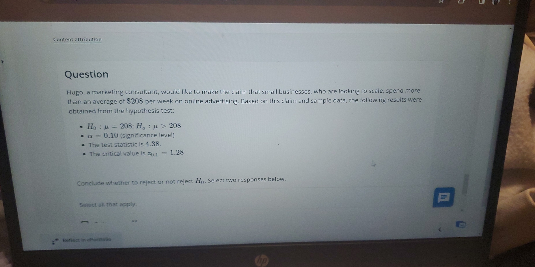 Content attribution 
Question 
Hugo, a marketing consultant, would like to make the claim that small businesses, who are looking to scale, spend more 
than an average of $208 per week on online advertising. Based on this claim and sample data, the following results were 
obtained from the hypothesis test:
H_0:mu =208; H_a:mu >208
alpha =0.10 (significance level) 
The test statistic is 4.38. 
The critical value is z_0.1=1.28
Conclude whether to reject or not reject H_0. Select two responses below. 
Select all that apply: 
Reflect in ePortfolio