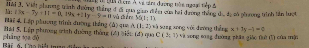 đăng tị quả điểm A và tâm đường tròn ngoại tiếp A 
Bài 3. Viết phương trình đường thẳng d đi qua giao điểm của hai đường thẳng dị, d_2 có phương trình lần lượt 
là: 13x-7y+11=0, 19x+11y-9=0 và điểm M(1;1). 
Bài 4. Lập phương trình đường thẳng (Δ) qua A(1;2) và song song với đường thắng x+3y-1=0
Bài 5. Lập phương trình đường thắng (4) biết: (4) qua C(3;1) và song song đường phân giác thứ (I) của mặt 
phẳng tọa độ