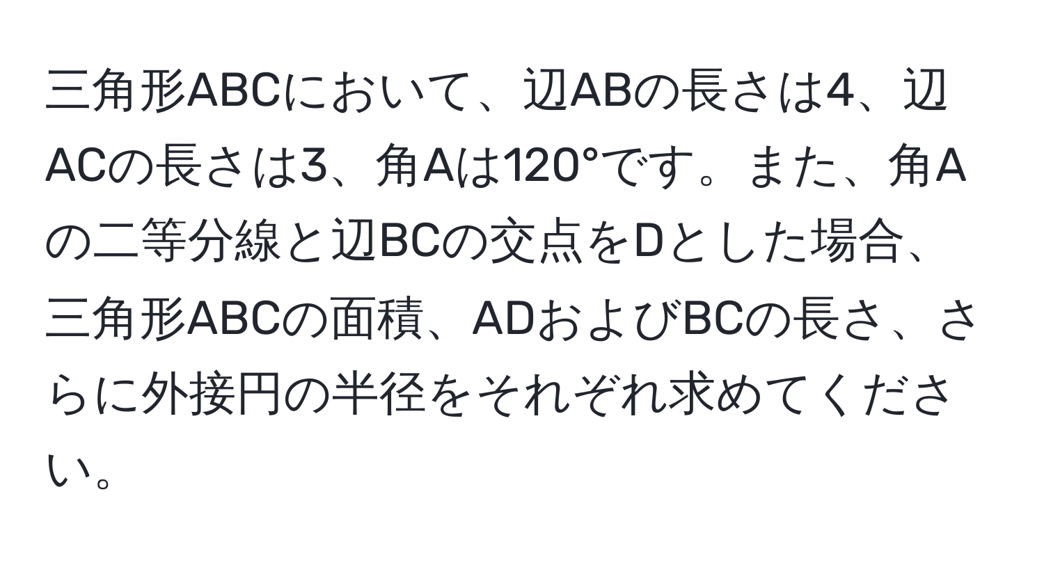 三角形ABCにおいて、辺ABの長さは4、辺ACの長さは3、角Aは120°です。また、角Aの二等分線と辺BCの交点をDとした場合、三角形ABCの面積、ADおよびBCの長さ、さらに外接円の半径をそれぞれ求めてください。