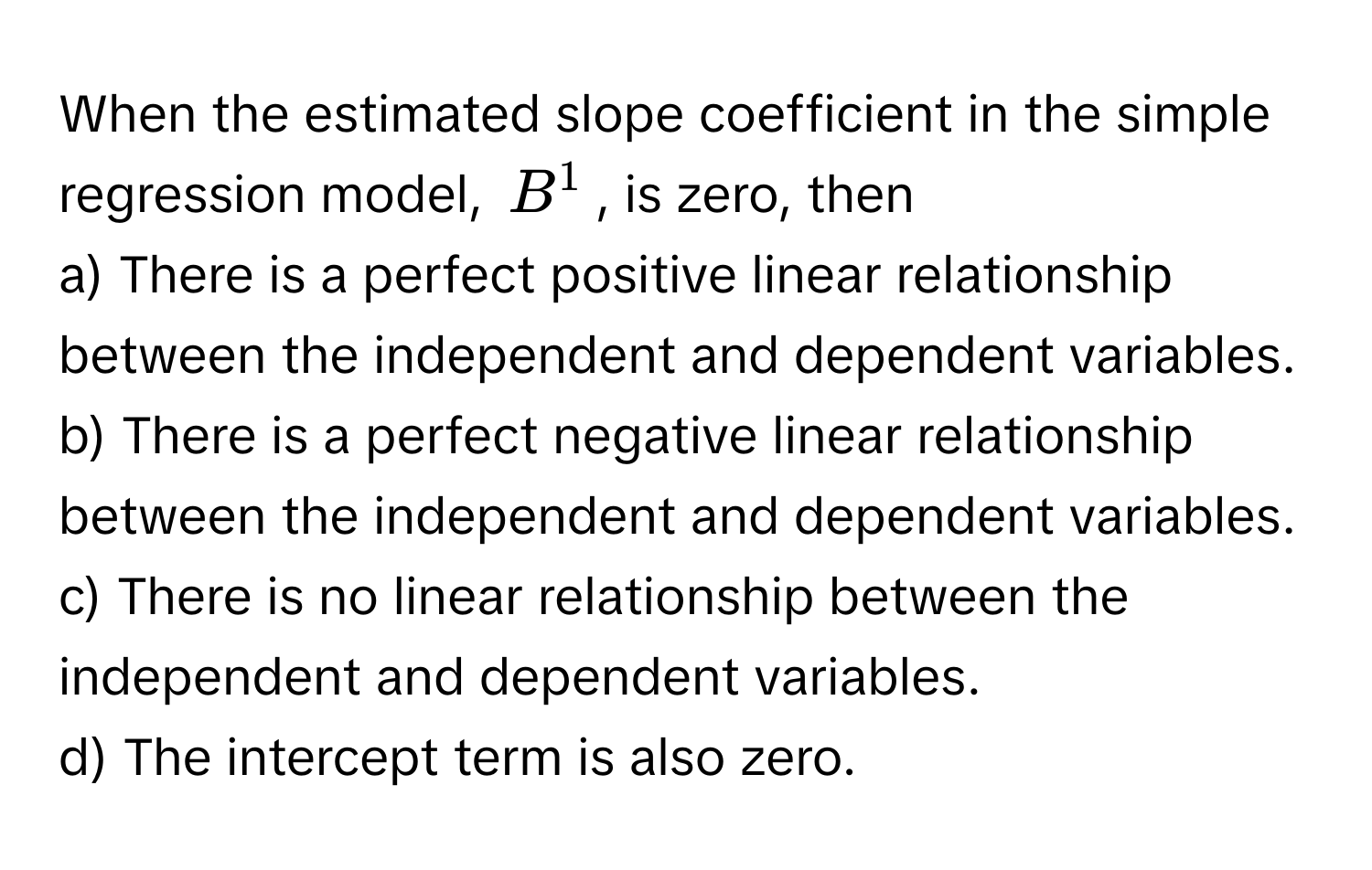 When the estimated slope coefficient in the simple regression model, $B^1$, is zero, then

a) There is a perfect positive linear relationship between the independent and dependent variables.
b) There is a perfect negative linear relationship between the independent and dependent variables.
c) There is no linear relationship between the independent and dependent variables.
d) The intercept term is also zero.