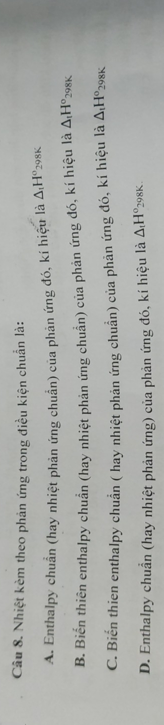 Nhiệt kèm theo phản ứng trong điều kiện chuẩn là:
A. Enthalpy chuẩn (hay nhiệt phản ứng chuẩn) của phản ứng đó, kí hiệu là △ _tH° 298K
B. Biến thiên enthalpy chuẩn (hay nhiệt phản ứng chuẩn) của phản ứng đó, kí hiệu là △ _tH° 298K
C. Biến thien enthalpy chuẩn ( hay nhiệt phản ứng chuẩn) của phản ứng đó, kí hiệu là △ _tH° 298K
D. Enthalpy chuẩn (hay nhiệt phản ứng) của phản ứng đó, kí hiệu là △ _tH° 298K.