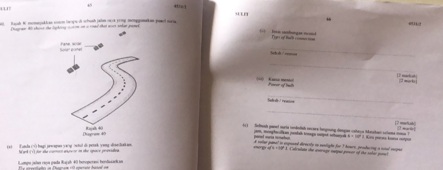 ULIT 
65 4531/2 SULIT 
40. Rajah 4 meounjukkan sistem larapu di sebuah jalan raya yng aenggunakan pamel suria 
453 1/2 
Diagraw 40 shows the lighting 3.srom on a road that uses solar panel 66 
(ii) Jenis sambungan mentol 
Typs of bulb connection 
_ 
Sebsb / reason 
_ 
[2 markah] 
(iii) Kuzsa mentol [2 marks] 
Power of bulb 
_ 
Sebsb / reason 
_ 
[2 markah] 
[2 marks] 
(c) Sebuah panel suria terdedah secara langsung dengan cahaya Matahari selama masa ? 6* 10^41 Kira purata kuasa outpus 
jam, menghasilkan jumlah tenaga output sebanyak 
panel suria tersebut 
A solar panel is exposed directly to sunlight for 7 hours, producing a total output 
(a) Tanda (√) bagi jawapan ya¬g ɔetul di petak yang disediak an. energy of6* 10^4J Calculate the average output power of the solar pane! 
Mzrk (√) for the correct answer in the space providea. 
Lampu jalan raya pada Rajah 40 beroperasí berdasarkan 
The streetlights in Diagram 40 operate based on